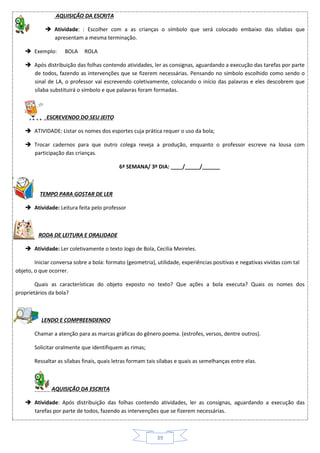 39
AQUISIÇÃO DA ESCRITA
 Atividade: : Escolher com a as crianças o símbolo que será colocado embaixo das sílabas que
apresentam a mesma terminação.
 Exemplo: BOLA ROLA
 Após distribuição das folhas contendo atividades, ler as consignas, aguardando a execução das tarefas por parte
de todos, fazendo as intervenções que se fizerem necessárias. Pensando no símbolo escolhido como sendo o
sinal de LA, o professor vai escrevendo coletivamente, colocando o início das palavras e eles descobrem que
sílaba substituirá o símbolo e que palavras foram formadas.
ESCREVENDO DO SEU JEITO
 ATIVIDADE: Listar os nomes dos esportes cuja prática requer o uso da bola;
 Trocar cadernos para que outro colega reveja a produção, enquanto o professor escreve na lousa com
participação das crianças.
6ª SEMANA/ 3º DIA: ____/_____/______
TEMPO PARA GOSTAR DE LER
 Atividade: Leitura feita pelo professor
RODA DE LEITURA E ORALIDADE
 Atividade: Ler coletivamente o texto Jogo de Bola, Cecília Meireles.
Iniciar conversa sobre a bola: formato (geometria), utilidade, experiências positivas e negativas vividas com tal
objeto, o que ocorrer.
Quais as características do objeto exposto no texto? Que ações a bola executa? Quais os nomes dos
proprietários da bola?
LENDO E COMPREENDENDO
Chamar a atenção para as marcas gráficas do gênero poema. (estrofes, versos, dentre outros).
Solicitar oralmente que identifiquem as rimas;
Ressaltar as sílabas finais, quais letras formam tais sílabas e quais as semelhanças entre elas.
AQUISIÇÃO DA ESCRITA
 Atividade: Após distribuição das folhas contendo atividades, ler as consignas, aguardando a execução das
tarefas por parte de todos, fazendo as intervenções que se fizerem necessárias.
 