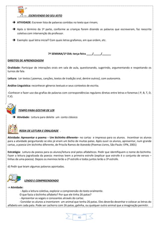 40
ESCREVENDO DO SEU JEITO
 ATIVIDADE: Escrever lista de palavras contidas no texto que rimam;
 Após o término da 1ª parte, conforme as crianças forem dizendo as palavras que escreveram, faz reescrita
coletiva com intervenção do professor.
 Exemplo: qual letra inicial? Com quais letras grafamos, em que ordem, etc.
7ª SEMANA/1º DIA: terça-feira ____/_____/______
DIREITOS DE APRENDIZAGEM
Oralidade: Participar de interações orais em sala de aula, questionando, sugerindo, argumentando e respeitando os
turnos de fala.
Leitura: Ler textos ( poemas, canções, textos de tradição oral, dentre outros), com autonomia.
Análise Linguística: reconhecer gêneros textuais e seus contextos de escrita.
-Conhecer e fazer uso das grafias de palavras com correspondências regulares diretas entre letras e fonemas ( P, B, T, D,
F,V).
TEMPO PARA GOSTAR DE LER
 Atividade: Leitura para deleite um conto clássico
RODA DE LEITURA E ORALIDADE .
Atividade: Apresentar o poema – Um bichinho diferente– no cartaz e impresso para os alunos. Incentivar os alunos
para a atividade perguntando se eles já viram um bicho de muitas patas. Após ouvir os alunos, apresentar, num grande
cartaz, a poesia Um bichinho diferente, de Priscila Ramos de Azevedo (Poemas Livres, São Paulo: EPN, 2001)
Estratégia: Leitura da poesia para os alunos/leitura oral pelos alfabéticos. Pedir que identifiquem o nome do bichinho.
Fazer a leitura jogralizada da poesia: meninas leem a primeira estrofe (explicar que estrofe é o conjunto de versos –
linhas de uma poesia). Depois os meninos lerão a 2ª estrofe e todos juntos lerão a 3ª estrofe.
d) Pedir que leiam algumas palavras apontadas.
LENDO E COMPREENDENDO
-> Atividade:
- Após a leitura coletiva, explorar a compreensão do texto oralmente.
O que fazia o bichinho alfabeto? Por que ele tinha 26 patas?
- Apresentar as vogais e consoantes através do cartaz.
- Convidar os alunos a inventarem um animal que tenha 26 patas. Eles deverão desenhar e colocar as letras do
alfabeto em cada pata. Pode ser cachorro com 26 patas, galinha, ou qualquer outro animal que a imaginação permitir.
 