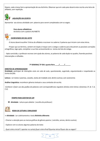 41
Depois, cada criança fará a apresentação de seu bichinho. Observar que em cada pata deverá estar escrita uma letra do
alfabeto, sem repetição.
AQUISIÇÃO DA ESCRITA
Apresentar aos alunos atividade com palavras para serem completadas com as vogais.
Para alunos alfabéticos:
Acróstico com a palavra ALFABETO
ESCREVENDO DO SEU JEITO
-O aluno deverá escolher 3 letras do alfabeto e escrever no caderno 3 palavras que iniciem com estas letras.
-Propor que ao término, sentem em dupla e troque com o colega o caderno para discutirem as possíveis correções
ortográficas, logo após, completar a sua lista acrescentando os nomes da lista do colega.
- Após concluído, o professor escreve com ajuda dos alunos, as palavras de cada dupla no quadro, fazendo possíveis
intervenções e reflexões.
7ª SEMANA/ 2º DIA: quarta-feira ____/_____/______
DIREITOS DE APRENDIZAGEM
Oralidade: participar de interações orais em sala de aula, questionando, sugerindo, argumentando e respeitando os
turnos de fala.
Leitura: Ler textos ( poemas, canções, textos de tradição oral, dentre outros), com autonomia.
Análise Linguística: reconhecer gêneros textuais e seus contextos de escrita.
-Conhecer e fazer uso das grafias de palavras com correspondências regulares diretas entre letras e fonemas ( P, B, T, D,
F,V).
TEMPO PARA GOSTAR DE LER
 Atividade: Leitura para deleite ( escolha do professor)
RODA DE LEITURA E ORALIDADE
-> Atividade: Ler coletivamente o texto Bichinho diferente
- Chamar a atenção para as marcas gráficas do gênero poema. ( estrofes, versos, dentre outros).
- Explorar com os alunos algumas palavras do texto
- Qual a letra inicial? ( apontar no cartaz),Qual a letra final?Quantas letras?Quais são as vogais?
 