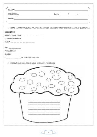 6
1- ESTÃO FALTANDO ALGUMAS PALAVRAS NA MÚSICA. COMPLETE O TEXTO COM AS PALAVRAS QUE FALTAM:
BORBOLETINHA
BORBOLETINHA TÁ NA ___ ___ ___ ___ ___ ___ ___
FAZENDO CHOCOLATE
PARA A ___ ___ ___ ___ ___ ___ ___ ___
POTI, ___ ___ ___ ___
PERNA DE PAU
OLHO DE ___ ___ ___ ___ ___
E ___ ___ ___ ___ ___ DE PICA-PAU, PAU, PAU.
2- ESCREVA UMA LISTA COM O NOME DE 5 DOCES PREFERIDOS:
ESCOLA:___________________________________________________________________________
PROFESSORA:________________________________ DATA:_________/_________/__________
NOME:____________________________________________________________________________
 