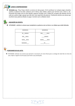 10
LENDO E COMPREENDENDO
 Atividade:jogo Ping- Pong ( dividir os alunos em dois grupos. O (A ) professor (a ) estipula alguns desafios
usando as palavras do texto: palavras com 4 letras, duas sílabas, palavra que termina com a letra o, etc.
Passando esta etapa, dê um novo desafio: palavras iniciadas com a sílaba SA, as duplas vão falando uma de
cada vez, perde o jogo o grupo que não tiver mais repertório de palavras. Finalmente solicitar aos alunos que
escolham duas palavras ditadas no jogo e montem com o alfabeto móvel.
AQUISIÇÃO DA ESCRITA:
MANINHA MANINHA
M__NINHA
MA__INHA
MAN__NHA
MANINH___
MA______NHA
____NINHA
MANI_____NHA
_____NI______
 ATIVIDADE : solicitar os alunos que completem as palavras com as letras e as sílabas que estão faltando.
ESCREVENDO DO SEU JEITO:
 ATIVIDADE: Solicitar aos alunos que pensem e escrevam um novo título para a cantiga de roda lida no início da
aula. Após o registro escrito peça que leiam suas produções.
 