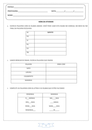 11
HORA DA ATIVIDADE
1- ESCREVA PALAVRAS COM AS SÍLABAS ABAIXO. VOCÊ PODE USAR ESTA SÍLABA NO COMEÇO, NO MEIO OU NO
FINAL DA PALAVRA ESCOLHIDA.
SA SAPATO
PO
JU
RU
CA
TO
2- VAMOS BRINCAR DE RIMAR. ESCREVA PALAVRAS QUE RIMEM
PALAVRA RIMA COM:
SAPO
JURURU
CASAMENTO
MANINHA
RENDINHA MANINHA
R___NDINHA
REN___INHA
REND___NHA
RENDINHA___
MA____NHA
____NINHA
MANI____NHA
_____NI_____
3- COMPLETE AS PALAVRAS COM AS LETRAS E AS SÍLABAS QUE ESTÃO FALTANDO
ESCOLA:___________________________________________________________________________
PROFESSORA:________________________________ DATA:_________/_________/__________
NOME:____________________________________________________________________________
 