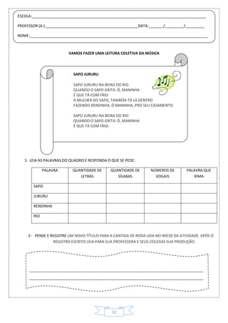 12
VAMOS FAZER UMA LEITURA COLETIVA DA MÚSICA
SAPO JURURU
SAPO JURURU NA BEIRA DO RIO
QUANDO O SAPO GRITA: Ó, MANINHA
É QUE TÁ COM FRIO
A MULHER DO SAPO, TAMBÉM TÁ LÁ DENTRO
FAZENDO RENDINHA, Ó MANINHA, PRO SEU CASAMENTO
SAPO JURURU NA BEIRA DO RIO
QUANDO O SAPO GRITA: Ó, MANINHA
É QUE TÁ COM FRIO.
1- LEIA AS PALAVRAS DO QUADRO E RESPONDA O QUE SE PEDE:
PALAVRA QUANTIDADE DE
LETRAS
QUANTIDADE DE
SÍLABAS
NÚMEROS DE
VOGAIS
PALAVRA QUE
RIMA
SAPO
JURURU
RENDINHA
RIO
2- PENSE E REGISTRE UM NOVO TÍTULO PARA A CANTIGA DE RODA LIDA NO INÍCIO DA ATIVIDADE. APÓS O
REGISTRO ESCRITO LEIA PARA SUA PROFESSORA E SEUS COLEGAS SUA PRODUÇÃO.
ESCOLA:___________________________________________________________________________________
PROFESSOR (A ):____________________________________________DATA:_______/_________/_________
NOME:_____________________________________________________________________________________
___________________________________________________________________________________
___________________________________________________________________________________
 