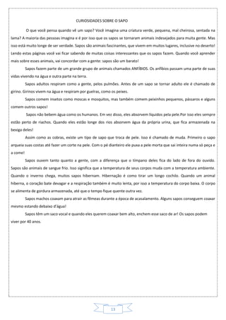 13
CURIOSIDADES SOBRE O SAPO
O que você pensa quando vê um sapo? Você imagina uma criatura verde, pequena, mal cheirosa, sentada na
lama? A maioria das pessoas imagina e é por isso que os sapos se tornaram animais indesejados para muita gente. Mas
isso está muito longe de ser verdade. Sapos são animais fascinantes, que vivem em muitos lugares, inclusive no deserto!
Lendo estas páginas você vai ficar sabendo de muitas coisas interessantes que os sapos fazem. Quando você aprender
mais sobre esses animais, vai concordar com a gente: sapos são um barato!
Sapos fazem parte de um grande grupo de animais chamados ANFÍBIOS. Os anfíbios passam uma parte de suas
vidas vivendo na água e outra parte na terra.
Sapos adultos respiram como a gente, pelos pulmões. Antes de um sapo se tornar adulto ele é chamado de
girino. Girinos vivem na água e respiram por guelras, como os peixes.
Sapos comem insetos como moscas e mosquitos, mas também comem peixinhos pequenos, pássaros e alguns
comem outros sapos!
Sapos não bebem água como os humanos. Em vez disso, eles absorvem líquidos pela pele.Por isso eles sempre
estão perto de riachos. Quando eles estão longe dos rios absorvem água da própria urina, que fica armazenada na
bexiga deles!
Assim como as cobras, existe um tipo de sapo que troca de pele. Isso é chamado de muda. Primeiro o sapo
arqueia suas costas até fazer um corte na pele. Com o pé dianteiro ele puxa a pele morta que sai inteira numa só peça e
a come!
Sapos ouvem tanto quanto a gente, com a diferença que o tímpano deles fica do lado de fora do ouvido.
Sapos são animais de sangue frio. Isso significa que a temperatura de seus corpos muda com a temperatura ambiente.
Quando o inverno chega, muitos sapos hibernam. Hibernação é como tirar um longo cochilo. Quando um animal
hiberna, o coração bate devagar e a respiração também é muito lenta, por isso a temperatura do corpo baixa. O corpo
se alimenta de gordura armazenada, até que o tempo fique quente outra vez.
Sapos machos coaxam para atrair as fêmeas durante a época de acasalamento. Alguns sapos conseguem coaxar
mesmo estando debaixo d’água!
Sapos têm um saco vocal e quando eles querem coaxar bem alto, enchem esse saco de ar! Os sapos podem
viver por 40 anos.
 