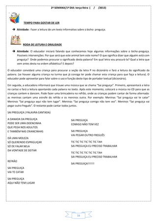16
2ª SEMANA/1º DIA: terça-feira ( / /2013)
TEMPO PARA GOSTAR DE LER
 Atividade: Fazer a leitura de um texto informativo sobre o bicho- preguiça.
RODA DE LEITURA E ORALIDADE
 Atividade: O educador iniciará falando que conhecemos hoje algumas informações sobre o bicho-preguiça.
Possíveis intervenções: Por que será que este animal tem este nome? O que significa dizer que alguém está com
preguiça? Onde podemos procurar o significado desta palavra? Em qual letra vou procurá-la? Qual a letra que
vem antes desta na ordem alfabética? E depois?
O educador convidará uma criança para procurar a seção da letra P no dicionário e fará a leitura do significado da
palavra. (se houver alguma criança na turma que já consiga ler pode chamar esta criança para que faça a leitura). O
educador pode aproveitar para falar sobre o uso e função deste tipo de portador textual (dicionário).
Em seguida, a educadora informará que trouxe uma música que se chama “Sai preguiça”. Primeiro, apresentará a letra
no cartaz e fará a leitura apontando cada palavra no texto. Após este momento, colocará a música no CD para que as
crianças cantem e dancem. Pode fazer uma brincadeira no refrão, onde as crianças podem cantar de forma alternada:
as meninas cantam uma estrofe do refrão e os meninos outra. Por exemplo: Meninas “Sai preguiça vai te catar”
Meninos “Sai preguiça aqui não tem lugar”. Meninas “Sai preguiça comigo não tem vez”. Meninos “Sai preguiça vai
pegar outro freguês”. O restante pode cantar todos juntos.
SAI PREGUIÇA ( PALAVRA CANTADA)
A DANADA DA PREGUIÇA
PODE SER UMA DOENCINHA
QUE PEGA NOS ADULTOS
E TAMBÉM NAS CRIANCINHAS
DÁ UMA MOLEZA
SÓ QUERENDO ESPRIGUIÇAR
SÓ DE FALAR NELA
DA VONTADE DE DEITAR
REFRÃO
SAI PREGUIÇA
VAI TE CATAR
SAI PREGUIÇA
AQUI NÃO TEM LUGAR
SAI PREGUIÇA
COMIGO NÃO TEM VEZ
SAI PREGUIÇA
VAI PEGAR OUTRO FREGUÊS
TIC TIC TIC TIC TIC TIC TAH
SAI PREGUIÇA EU PRECISO TRABALHAR
TIC TIC TIC TIC TIC TIC TAH
SAI PREGUIÇA EU PRECISO TRABALHAR
SAI PREGUIÇA!!!!!!!
 