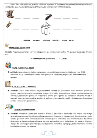 18
AGORA VOCÊ SERÁ O DETETIVE, POR ISSO ENCONTRE NO BANCO DE PALAVRAS O NOME CORRESPONDENTE DAS FIGURAS
E ESCREVA EM CADA TRACINHO UMA SÍLABA DA PALAVRA. EM SEGUIDA, PINTE A PRIMEIRA SÍLABA.
______ _______ _______ ________ ________ _______
_______ ________ ________ ________ __________ _________
PRESILHA PRESENTE PREGADOR PREGUIÇA PRESSA PRETO
ESCREVENDO DO SEU JEITO
Atividade: Propor que as crianças escrevam três palavras que comecem com a sílaba PR+ qualquer outra vogal diferente
de E.
2ª SEMANA/2º DIA: quarta-feira ( / /2013)
TEMPO PARA GOSTAR DE LER
 Atividade: Leitura de um texto informativo sobre a importância do sono da Revista Ciência Hoje (PNBE
periódicos 2012). Título do texto: Dormir para aprender de Sylvia Joffily, Hegle Dias e Nathália Monteiro
Andraus.
RODA DE LEITURA E ORALIDADE
 Atividade: Colocar no CD a música do grupo Palavra Cantada que conhecemos no dia anterior e propor que
cantem e dancem livremente. Em seguida, propor a brincadeira de completar a música: organizar as crianças
em círculo, colocar uma garrafa pet no centro do círculo, girar a garrafa e a pessoa que estiver na direção de
quem ela parar, terá que completar a música. A professora coloca a música no CD e desliga em um determinado
ponto e a criança terá que continuar.
LENDO E COMPREENDENDO
 Atividade: Apresentar o cartaz com a letra da música. O educador irá apontando cada palavra e as crianças
farão a leitura tentando identificar as palavras que rimem. Perguntar às crianças como identificamos as rimas e
solicitar que falem outras palavras que rimem com as duplas de palavras do texto. Informar que no dia anterior
observamos a sílaba inicial das palavras e que hoje vamos observar as sílabas finais das palavras. Chamar a
atenção das crianças para o final das palavras: doencinha, criancinhas, espreguiçar, deitar. Oralmente irão falar
o pedacinho que rima nas palavras.
 