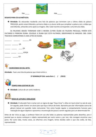 21
TRA _____ PRA _____
DESAFIO PARA OS ALFABÉTICOS:
 Atividade: Os educandos receberão uma lista de palavras que terminem com a última sílaba da palavra
PREGUIÇA, porém estará faltando a primeira sílaba e os alunos terão que completar a palavra com a sílaba que
está faltando, utilizando como apoio as imagens. Obs: Cada tracinho corresponde a uma letra da sílaba.
AS PALAVRAS ABAIXO TERMINAM COM A MESMA ÚLTIMA SÍLABA DA PALAVRA PREGUIÇA, PORÉM ESTÁ
FALTANDO A PRIMEIRA SÍLABA. COLOQUE A SÍLABA QUE ESTÁ FALTANDO, OBSERVANDO AS IMAGENS. OBS: CADA
TRACINHO CORRESPONDE A UMA LETRA DA SÍLABA.
________ _______ _______ ÇA
_______ _______ ÇA
______ ______ ____ ÇA
______ ______ ______ GÜIÇA
_______ ______ ÇA
ESCREVENDO DO SEU JEITO:
Atividade: Fazer uma lista de palavras que rimem entre si.
2ª SEMANA/4º DIA: sexta-feira ( / /2013)
TEMPO PARA GOSTAR DE LER:
 Atividade: Leitura de um conto moderno.
RODA DE LEITURA E ORALIDADE
 Atividade: O educador fará o cartaz com as regras do jogo “Caça-rimas” e afixa em local visível na sala de aula.
Em seguida, pode chamar um aluno para que faça a leitura do texto. Aproveita para dar informações acerca do
gênero textual em questão: texto instrucional. Tem como função regular o comportamento humano para
realização de algum objetivo e apresenta a enumeração de passos a serem seguidos para um determinado fim.
Antes de dar início ao jogo, o professor falará em voz alta todas as palavras representadas pelos desenhos, pois é
possível que os alunos conheçam o objeto representado por outro nome e, por isso, não consigam encontrar seus
pares. Por outro lado, muitas vezes, ao olharmos uma imagem, temos dúvidas sobre o que elas estão, de fato,
representando.
 