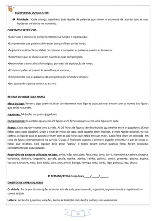 23
ESCREVENDO DO SEU JEITO:
 Atividade: Cada criança, escolherá duas duplas de palavras que rimem e escreverá de acordo com as suas
hipóteses de escrita no momento.
OBJETIVOS ESPECÍFICOS:
•Saber usar o dicionário, compreendendo sua função e organização;
•Compreender que palavras diferentes compartilham certas letras;
•Segmentar oralmente as sílabas de palavras e comparar as palavras quanto ao tamanho;
•Reconhecer que as sílabas variam quanto às suas composições;
•Desenvolver a consciência fonológica, por meio da exploração de rimas;
•Comparar palavras quanto às semelhanças sonoras;
•Compreender que as palavras são compostas por unidades sonoras;
•Ler, ajustando a pauta sonora ao escrito.
REGRAS DO JOGO CAÇA-RIMAS
Meta do jogo: Vence o jogo quem localizar corretamente mais figuras cujas palavras rimam com os nomes das figuras
que estão na cartela.
Jogadores: 04 duplas ou quatro jogadores
Componentes: 04 cartelas iguais com 20 figuras e 20 fichas pequenas com uma figura em cada.
Regras: Cada jogador recebe uma cartela. As 20 fichas de figuras são distribuídas igualmente entre os jogadores. (Cinco
fichas para cada jogador). Dado o sinal de início do jogo, cada jogador deve localizar, o mais rápido possível, na sua
cartela, as figuras cuja as palavras rimam com as das fichas que estão em suas mãos. Cada ficha deve ser colocada em
cima da figura correspondente na cartela. O jogo é finalizado quando o primeiro jogador encontrar o par de todas as
fichas que recebeu. Este jogador deve gritar “parou” e todos devem contar quantas fichas foram colocadas
corretamente por cada jogador.
Repertório de palavras utilizadas no jogo: avião, leão, rato, gato, faca, vaca, jarro, carro, mamadeira, cadeira, chupeta,
borboleta, dinheiro, brigadeiro, garrafa, girafa, ovelha, abelha, rainha, galinha, dente, presente, piscina, buzina,
vassoura, tesoura, mola, bola, tijolo, bolo, anel, pincel, barriga, formiga, roda, corda, laço, palhaço, luva, chuva,
3ª SEMANA/1ºDIA: terça-feira ____/_____/______
DIREITOS DE APRENDIZAGEM
Oralidade: Participar de interações orais em sala de aula, questionando, sugerindo, argumentando e respeitando os
turnos de fala.
Leitura: Ler textos ( poemas, canções, textos de tradição oral, dentre outros), com autonomia.
 