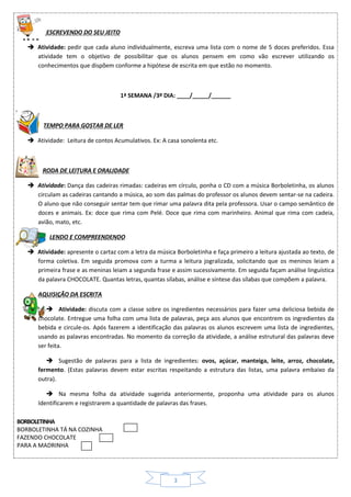 3
ESCREVENDO DO SEU JEITO
 Atividade: pedir que cada aluno individualmente, escreva uma lista com o nome de 5 doces preferidos. Essa
atividade tem o objetivo de possibilitar que os alunos pensem em como vão escrever utilizando os
conhecimentos que dispõem conforme a hipótese de escrita em que estão no momento.
1ª SEMANA /3º DIA: ____/_____/______
TEMPO PARA GOSTAR DE LER
 Atividade: Leitura de contos Acumulativos. Ex: A casa sonolenta etc.
RODA DE LEITURA E ORALIDADE
 Atividade: Dança das cadeiras rimadas: cadeiras em círculo, ponha o CD com a música Borboletinha, os alunos
circulam as cadeiras cantando a música, ao som das palmas do professor os alunos devem sentar-se na cadeira.
O aluno que não conseguir sentar tem que rimar uma palavra dita pela professora. Usar o campo semântico de
doces e animais. Ex: doce que rima com Pelé. Doce que rima com marinheiro. Animal que rima com cadeia,
avião, mato, etc.
LENDO E COMPREENDENDO
 Atividade: apresente o cartaz com a letra da música Borboletinha e faça primeiro a leitura ajustada ao texto, de
forma coletiva. Em seguida promova com a turma a leitura jogralizada, solicitando que os meninos leiam a
primeira frase e as meninas leiam a segunda frase e assim sucessivamente. Em seguida façam análise linguística
da palavra CHOCOLATE. Quantas letras, quantas sílabas, análise e síntese das sílabas que compõem a palavra.
AQUISIÇÃO DA ESCRITA
 Atividade: discuta com a classe sobre os ingredientes necessários para fazer uma deliciosa bebida de
chocolate. Entregue uma folha com uma lista de palavras, peça aos alunos que encontrem os ingredientes da
bebida e circule-os. Após fazerem a identificação das palavras os alunos escrevem uma lista de ingredientes,
usando as palavras encontradas. No momento da correção da atividade, a análise estrutural das palavras deve
ser feita.
 Sugestão de palavras para a lista de ingredientes: ovos, açúcar, manteiga, leite, arroz, chocolate,
fermento. (Estas palavras devem estar escritas respeitando a estrutura das listas, uma palavra embaixo da
outra).
 Na mesma folha da atividade sugerida anteriormente, proponha uma atividade para os alunos
Identificarem e registrarem a quantidade de palavras das frases.
BORBOLETINHA
BORBOLETINHA TÁ NA COZINHA
FAZENDO CHOCOLATE
PARA A MADRINHA
 
