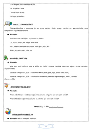 37
Ex. o relégeo, pesse o tempe, tec,tec
Tec tec pesse o here
Chegue legue tec-tec
Tec-tec e vei embere
LENDO E COMPREENDENDO
Objetivo:Identificar a estrutura de um texto poético: título, versos, estrofes etc, garantindo-lhe uma
competência linguística e literária
 Atividade:
Produzir outras rimas para as palavras da poesia:
Dia, lia, via, movia, fia, magia, relia, fazia
Hora, demora, embora, cora, mora, fora, agora, nora, etc.
Atrasa, asa, nasa, casa, rasa, etc
AQUISIÇÃO DA ESCRITA
 Atividade:
Vou dizer uma palavra, qual a sílaba do meio? Embora, demora, depressa, agora, atrasa, cansado,
alegre,remédio
Vou dizer uma palavra, qual a sílaba final? Muito, toda, pedi, logo, passa, hora, estou,
Vou dizer uma palavra, qual a sílaba do início? Embora, demora, depressa,agora, atrasa, cansado,
alegre,remédio
ESCREVENDO DO SEU JEITO
 Atividade:
Níveis pré-silábicos e silábicos: Separar nas colunas as figuras que começam com d/t
Nível alfabético. Separar nas colunas as palavras que começam com d/t
6ª SEMANA/ 1º DIA: ____/_____/______
TEMPO PARA GOSTAR DE LER
 Atividade: Leitura feita pelo professor
 