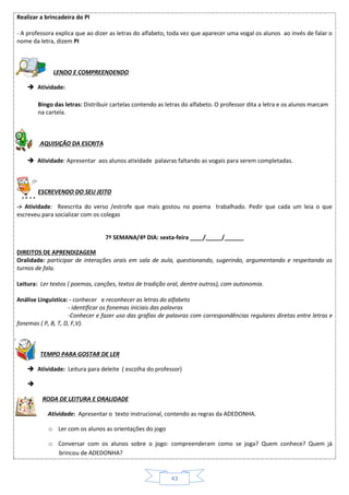 43
Realizar a brincadeira do PI
- A professora explica que ao dizer as letras do alfabeto, toda vez que aparecer uma vogal os alunos ao invés de falar o
nome da letra, dizem PI
LENDO E COMPREENDENDO
 Atividade:
Bingo das letras: Distribuir cartelas contendo as letras do alfabeto. O professor dita a letra e os alunos marcam
na cartela.
AQUISIÇÃO DA ESCRITA
 Atividade: Apresentar aos alunos atividade palavras faltando as vogais para serem completadas.
ESCREVENDO DO SEU JEITO
-> Atividade: Reescrita do verso /estrofe que mais gostou no poema trabalhado. Pedir que cada um leia o que
escreveu para socializar com os colegas
7ª SEMANA/4º DIA: sexta-feira ____/_____/______
DIREITOS DE APRENDIZAGEM
Oralidade: participar de interações orais em sala de aula, questionando, sugerindo, argumentando e respeitando os
turnos de fala.
Leitura: Ler textos ( poemas, canções, textos de tradição oral, dentre outros), com autonomia.
Análise Linguística: - conhecer e reconhecer as letras do alfabeto
- identificar os fonemas iniciais das palavras
-Conhecer e fazer uso das grafias de palavras com correspondências regulares diretas entre letras e
fonemas ( P, B, T, D, F,V).
TEMPO PARA GOSTAR DE LER
 Atividade: Leitura para deleite ( escolha do professor)

RODA DE LEITURA E ORALIDADE
 Atividade: Apresentar o texto instrucional, contendo as regras da ADEDONHA.
o Ler com os alunos as orientações do jogo
o Conversar com os alunos sobre o jogo: compreenderam como se joga? Quem conhece? Quem já
brincou de ADEDONHA?
 