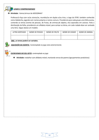 44
LENDO E COMPREENDENDO
 Atividade: Vamos brincar de ADEDONHA?
Professor/a faça com os/as alunos/as, reunidos/as em duplas e/ou trios, o Jogo do STOP, também conhecido
como Adedonha, jogando com nomes próprios e nomes comuns. Providencie para cada grupo uma folha avulsa,
contendo os temas (nomes de pessoas, de frutas, de animais,de objetos, etc) separados em colunas. Feita a
distribuição da folha, providencie um alfabeto móvel, para sortear as letras, em cada rodada deve ser sorteada
uma letra. Segue abaixo um modelo:
LETRA SORTEADA NOME DE PESSOA NOME DE FRUTA NOME DE CIDADE NOME DE ANIMAL
OBS: os temas podem ser variados.
AQUISIÇÃO DA ESCRITA: Contemplada no jogo visto anteriormente.
ESCREVENDO DO SEU JEITO: contemplada no jogo
 Atividade: trabalhar com alfabeto móvel, montando versos do poema (agrupamentos produtivos)
 