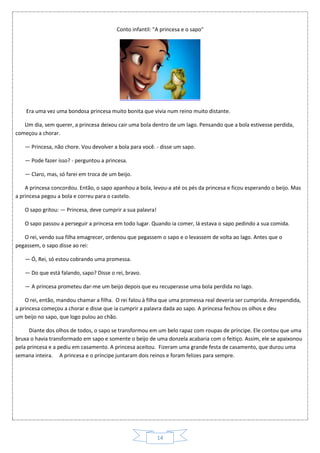 14
Conto infantil: "A princesa e o sapo"
Era uma vez uma bondosa princesa muito bonita que vivia num reino muito distante.
Um dia, sem querer, a princesa deixou cair uma bola dentro de um lago. Pensando que a bola estivesse perdida,
começou a chorar.
— Princesa, não chore. Vou devolver a bola para você. - disse um sapo.
— Pode fazer isso? - perguntou a princesa.
— Claro, mas, só farei em troca de um beijo.
A princesa concordou. Então, o sapo apanhou a bola, levou-a até os pés da princesa e ficou esperando o beijo. Mas
a princesa pegou a bola e correu para o castelo.
O sapo gritou: — Princesa, deve cumprir a sua palavra!
O sapo passou a perseguir a princesa em todo lugar. Quando ia comer, lá estava o sapo pedindo a sua comida.
O rei, vendo sua filha emagrecer, ordenou que pegassem o sapo e o levassem de volta ao lago. Antes que o
pegassem, o sapo disse ao rei:
— Ó, Rei, só estou cobrando uma promessa.
— Do que está falando, sapo? Disse o rei, bravo.
— A princesa prometeu dar-me um beijo depois que eu recuperasse uma bola perdida no lago.
O rei, então, mandou chamar a filha. O rei falou à filha que uma promessa real deveria ser cumprida. Arrependida,
a princesa começou a chorar e disse que ia cumprir a palavra dada ao sapo. A princesa fechou os olhos e deu
um beijo no sapo, que logo pulou ao chão.
Diante dos olhos de todos, o sapo se transformou em um belo rapaz com roupas de príncipe. Ele contou que uma
bruxa o havia transformado em sapo e somente o beijo de uma donzela acabaria com o feitiço. Assim, ele se apaixonou
pela princesa e a pediu em casamento. A princesa aceitou. Fizeram uma grande festa de casamento, que durou uma
semana inteira. A princesa e o príncipe juntaram dois reinos e foram felizes para sempre.
 