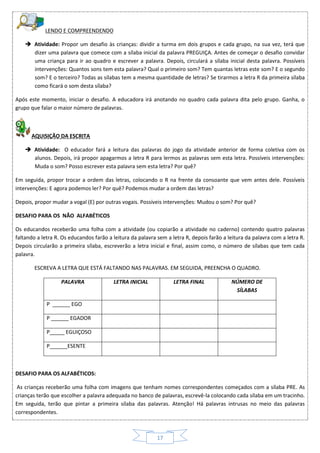17
LENDO E COMPREENDENDO
 Atividade: Propor um desafio às crianças: dividir a turma em dois grupos e cada grupo, na sua vez, terá que
dizer uma palavra que comece com a sílaba inicial da palavra PREGUIÇA. Antes de começar o desafio convidar
uma criança para ir ao quadro e escrever a palavra. Depois, circulará a sílaba inicial desta palavra. Possíveis
intervenções: Quantos sons tem esta palavra? Qual o primeiro som? Tem quantas letras este som? E o segundo
som? E o terceiro? Todas as sílabas tem a mesma quantidade de letras? Se tirarmos a letra R da primeira sílaba
como ficará o som desta sílaba?
Após este momento, iniciar o desafio. A educadora irá anotando no quadro cada palavra dita pelo grupo. Ganha, o
grupo que falar o maior número de palavras.
AQUISIÇÃO DA ESCRITA
 Atividade: O educador fará a leitura das palavras do jogo da atividade anterior de forma coletiva com os
alunos. Depois, irá propor apagarmos a letra R para lermos as palavras sem esta letra. Possíveis intervenções:
Muda o som? Posso escrever esta palavra sem esta letra? Por quê?
Em seguida, propor trocar a ordem das letras, colocando o R na frente da consoante que vem antes dele. Possíveis
intervenções: E agora podemos ler? Por quê? Podemos mudar a ordem das letras?
Depois, propor mudar a vogal (E) por outras vogais. Possíveis intervenções: Mudou o som? Por quê?
DESAFIO PARA OS NÃO ALFABÉTICOS
Os educandos receberão uma folha com a atividade (ou copiarão a atividade no caderno) contendo quatro palavras
faltando a letra R. Os educandos farão a leitura da palavra sem a letra R, depois farão a leitura da palavra com a letra R.
Depois circularão a primeira sílaba, escreverão a letra inicial e final, assim como, o número de sílabas que tem cada
palavra.
ESCREVA A LETRA QUE ESTÁ FALTANDO NAS PALAVRAS. EM SEGUIDA, PREENCHA O QUADRO.
PALAVRA LETRA INICIAL LETRA FINAL NÚMERO DE
SÍLABAS
P ______ EGO
P ______ EGADOR
P_____ EGUIÇOSO
P______ESENTE
DESAFIO PARA OS ALFABÉTICOS:
As crianças receberão uma folha com imagens que tenham nomes correspondentes começados com a sílaba PRE. As
crianças terão que escolher a palavra adequada no banco de palavras, escrevê-la colocando cada sílaba em um tracinho.
Em seguida, terão que pintar a primeira sílaba das palavras. Atenção! Há palavras intrusas no meio das palavras
correspondentes.
 