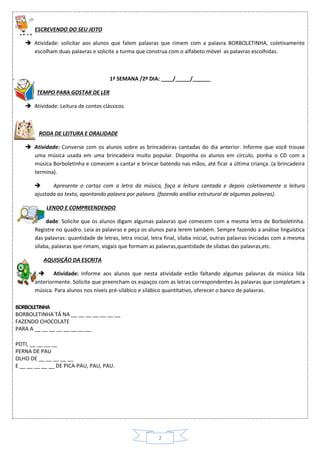 2
ESCREVENDO DO SEU JEITO
 Atividade: solicitar aos alunos que falem palavras que rimem com a palavra BORBOLETINHA, coletivamente
escolham duas palavras e solicite a turma que construa com o alfabeto móvel as palavras escolhidas.
1ª SEMANA /2º DIA: ____/_____/______
TEMPO PARA GOSTAR DE LER
 Atividade: Leitura de contos clássicos
RODA DE LEITURA E ORALIDADE
 Atividade: Converse com os alunos sobre as brincadeiras cantadas do dia anterior. Informe que você trouxe
uma música usada em uma brincadeira muito popular. Disponha os alunos em círculo, ponha o CD com a
música Borboletinha e comecem a cantar e brincar batendo nas mãos, até ficar a última criança. (a brincadeira
termina).
 Apresente o cartaz com a letra da música, faça a leitura cantada e depois coletivamente a leitura
ajustada ao texto, apontando palavra por palavra. (fazendo análise estrutural de algumas palavras).
LENDO E COMPREENDENDO
 Atividade: Solicite que os alunos digam algumas palavras que comecem com a mesma letra de Borboletinha.
Registre no quadro. Leia as palavras e peça os alunos para lerem também. Sempre fazendo a análise linguística
das palavras: quantidade de letras, letra inicial, letra final, sílaba inicial, outras palavras iniciadas com a mesma
sílaba, palavras que rimam, vogais que formam as palavras,quantidade de sílabas das palavras,etc.
AQUISIÇÃO DA ESCRITA
 Atividade: Informe aos alunos que nesta atividade estão faltando algumas palavras da música lida
anteriormente. Solicite que preencham os espaços com as letras correspondentes às palavras que completam a
música. Para alunos nos níveis pré-silábico e silábico quantitativo, oferecer o banco de palavras.
BORBOLETINHA
BORBOLETINHA TÁ NA __ __ __ __ __ __ __
FAZENDO CHOCOLATE
PARA A __ __ __ __ __ __ __ __
POTI, __ __ __ __
PERNA DE PAU
OLHO DE __ __ __ __ __
E __ __ __ __ __ DE PICA-PAU, PAU, PAU.
 