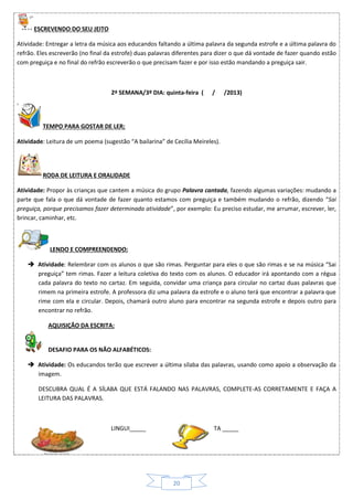 20
ESCREVENDO DO SEU JEITO
Atividade: Entregar a letra da música aos educandos faltando a última palavra da segunda estrofe e a última palavra do
refrão. Eles escreverão (no final da estrofe) duas palavras diferentes para dizer o que dá vontade de fazer quando estão
com preguiça e no final do refrão escreverão o que precisam fazer e por isso estão mandando a preguiça sair.
2ª SEMANA/3º DIA: quinta-feira ( / /2013)
TEMPO PARA GOSTAR DE LER:
Atividade: Leitura de um poema (sugestão “A bailarina” de Cecília Meireles).
RODA DE LEITURA E ORALIDADE
Atividade: Propor às crianças que cantem a música do grupo Palavra cantada, fazendo algumas variações: mudando a
parte que fala o que dá vontade de fazer quanto estamos com preguiça e também mudando o refrão, dizendo “Sai
preguiça, porque precisamos fazer determinada atividade”, por exemplo: Eu preciso estudar, me arrumar, escrever, ler,
brincar, caminhar, etc.
LENDO E COMPREENDENDO:
 Atividade: Relembrar com os alunos o que são rimas. Perguntar para eles o que são rimas e se na música “Sai
preguiça” tem rimas. Fazer a leitura coletiva do texto com os alunos. O educador irá apontando com a régua
cada palavra do texto no cartaz. Em seguida, convidar uma criança para circular no cartaz duas palavras que
rimem na primeira estrofe. A professora diz uma palavra da estrofe e o aluno terá que encontrar a palavra que
rime com ela e circular. Depois, chamará outro aluno para encontrar na segunda estrofe e depois outro para
encontrar no refrão.
AQUISIÇÃO DA ESCRITA:
DESAFIO PARA OS NÃO ALFABÉTICOS:
 Atividade: Os educandos terão que escrever a última sílaba das palavras, usando como apoio a observação da
imagem.
DESCUBRA QUAL É A SÍLABA QUE ESTÁ FALANDO NAS PALAVRAS, COMPLETE-AS CORRETAMENTE E FAÇA A
LEITURA DAS PALAVRAS.
LINGUI_____ TA _____
 