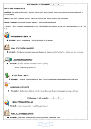 27
3ª SEMANA/3º DIA: quinta-feira ____/_____/______
DIREITOS DE APRENDIZAGEM
Oralidade: Participar de interações orais em sala de aula, questionando, sugerindo, argumentando e respeitando os
turnos de fala.
Leitura: Ler textos ( poemas, canções, textos de tradição oral, dentre outros), com autonomia.
Análise Linguística: reconhecer gêneros textuais e seus contextos de escrita.
-Conhecer e fazer uso das grafias de palavras com correspondências regulares diretas entre letras e fonemas ( P, B, T, D,
F,V).
TEMPO PARA GOSTAR DE LER
 Atividade: Leitura para deleite - Biografia de Vinícius de Moraes
RODA DE LEITURA E ORALIDADE
 Atividade: distribuir entre os alunos versos do poema. Cada um vai ler/tentar ler a tirinha que tem em mãos.
LENDO E COMPREENDENDO
 Atividade: Quantas palavras tem na sua tirinha? ( oral)
Como você consegue contar?
AQUISIÇÃO DA ESCRITA
 Atividade: Trabalhar a segmentação no texto. Pintar os espaços entre as palavras do texto O peru
ESCREVENDO DO SEU JEITO
 Atividade: trabalhar com alfabeto móvel, montando versos do poema ( agrupamentos produtivos)
3ª SEMANA/ 4º DIA: sexta-feira ____/_____/______
TEMPO PARA GOSTAR DE LER
 Atividade: Leitura para deleite ( escolha do professor)

RODA DE LEITURA E ORALIDADE
 Atividade : Apresentar para os alunos fichas de palavras para serem lidas.
 