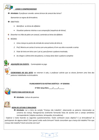 28
LENDO E COMPREENDENDO
 Atividade: O professor convida: vamos brincar de caracol das letras?
Apresentar as regras da brincadeira.
 OBJETIVOS:
 Identificar as letras do alfabeto
 Visualizar palavras inteiras e sua composição (sequência de letras)
Desenhar no chão do pátio um caracol, contendo as letras do alfabeto
REGRAS:
1. Uma criança no ponto de entrada do caracol antes da letra A;
2. Prof. Mostra um cartaz à turma com uma palavra; lê em voz alta e esconde o cartaz
3. Pular de letra em letra com 1 pé só, para formar a palavra mostrada;
4. Ao chegar a última letra da palavra, a criança deve dizer a palavra completa
AQUISIÇÃO DA ESCRITA : Contemplada no jogo

ESCREVENDO DO SEU JEITO: ao retornar à sala, o professor solicita que os alunos formem uma lista das
palavras trabalhadas na brincadeira.
PLANEJAMENTO DA ROTINA DIDÁTICA – 4ª SEMANA
1º DIA: terça-feira ____/_____/______
TEMPO PARA GOSTAR DE LER
 Atividade: Leitura de poemas
RODA DE LEITURA E ORALIDADE
 Atividade: Ler a letra da canção ”Criança não trabalha”, observando as palavras relacionadas ao
universo da criança. Reorganizá-las oralmente formando listas de acordo com o campo semântico
correspondente ( objetos escolares, brinquedos, brincadeiras).
- Explorar o texto fazendo os seguintes questionamentos: Vocês conhecem esses objetos? E as brincadeiras? Já
participaram de alguma delas? Com quem/ onde vocês brincam? Vocês concordam que criança dá trabalho? Por que
criança não trabalha? Você concorda com isso?
 