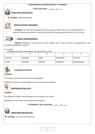 30
PLANEJAMENTO DA ROTINA DIDÁTICA – 4ª SEMANA
2º DIA: quarta-feira ____/_____/______
TEMPO PARA GOSTAR DE LER
 Atividade: Leitura de poemas
RODA DE LEITURA E ORALIDADE
Atividade: Ler a letra da canção de forma que marque as sílabas. Pedir que a criança localizem as
palavras indicadas pelo professor. Pedir que identifiquem as palavras que comecem com c e circular.
LENDO E COMPREENDENDO
Objetivo: Identificar a estrutura de um texto poético: título, versos, estrofes etc, garantindo-lhe uma
competência linguística e literária.
Ler a poesia
Identificar brinquedos e brincadeiras que comecem com a letra
C B D A P
Carrinho Bilboquê Dado Amarelinha Pula-pula
Corda Bambolê Dominó Adedanha Pingue-pongue
AQUISIÇÃO DA ESCRITA
Atividade:
Pré- silábico colocar a letra que falta em cada palavra.
Alfabético: escrever o nome das figuras com os nomes das brincadeiras.
ESCREVENDO DO SEU JEITO
Atividade:
Pre-silábicos e silábicos: escrever palavras que comecem com a letra c
Alfabéticos: formar frases com os nomes de brincadeiras.
4ª SEMANA/3º DIA: quinta-feira ____/_____/______
TEMPO PARA GOSTAR DE LER
 Atividade: Leitura do livro da semana.
 