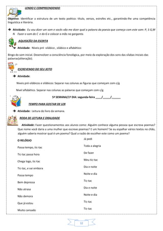 32
LENDO E COMPREENDENDO
Objetivo: Identificar a estrutura de um texto poético: título, versos, estrofes etc., garantindo-lhe uma competência
linguística e literária.
 Atividade: Eu vou dizer um som e vocês vão me dizer qual a palavra da poesia que começa com este som: P, S G,M
N Fazer o som do C e do G e colocar a mão na garganta.
AQUISIÇÃO DA ESCRITA
 Atividade: Níveis pré -silábico , silábico e alfabético:
Bingo do som inicial. Desenvolver a consciência fonológica, por meio da exploração dos sons das sílabas iniciais das
palavras(aliteração).
ESCREVENDO DO SEU JEITO
 Atividade:
Níveis pré-silábicos e silábicos: Separar nas colunas as figuras que começam com c/g
Nível alfabético. Separar nas colunas as palavras que começam com c/g
5ª SEMANA/1º DIA: segunda-feira ____/_____/______
TEMPO PARA GOSTAR DE LER
 Atividade: Leitura do livro da semana.
RODA DE LEITURA E ORALIDADE
 Atividade: Fazer questionamentos aos alunos como: Alguém conhece alguma pessoa que escreva poemas?
Que nome você daria a uma mulher que escreve poemas? E um homem? Se eu espalhar vários textos no chão,
alguém saberia mostrar qual é um poema? Qual a razão de escolher este como um poema?
O RELÓGIO
Passa tempo, tic-tac
Tic-tac passa hora
Chega logo, tic-tac
Tic-tac, e vai embora
Passa tempo
Bem depressa
Não atrasa
Não demora
Que já estou
Muito cansado
Já pedi
Toda a alegria
De fazer
Meu tic-tac
Dia e noite
Noite e dia
Tic-tac
Dia e noite
Noite e dia
Tic-tac
Tic-tac
Tic-tac
 