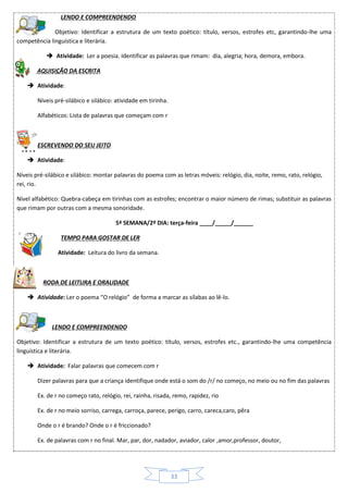 33
LENDO E COMPREENDENDO
Objetivo: Identificar a estrutura de um texto poético: título, versos, estrofes etc, garantindo-lhe uma
competência linguística e literária.
 Atividade: Ler a poesia. Identificar as palavras que rimam: dia, alegria; hora, demora, embora.
AQUISIÇÃO DA ESCRITA
 Atividade:
Níveis pré-silábico e silábico: atividade em tirinha.
Alfabéticos: Lista de palavras que começam com r
ESCREVENDO DO SEU JEITO
 Atividade:
Níveis pré-silábico e silábico: montar palavras do poema com as letras móveis: relógio, dia, noite, remo, rato, relógio,
rei, rio.
Nível alfabético: Quebra-cabeça em tirinhas com as estrofes; encontrar o maior número de rimas; substituir as palavras
que rimam por outras com a mesma sonoridade.
5ª SEMANA/2º DIA: terça-feira ____/_____/______
TEMPO PARA GOSTAR DE LER
 Atividade: Leitura do livro da semana.
RODA DE LEITURA E ORALIDADE
 Atividade: Ler o poema “O relógio” de forma a marcar as sílabas ao lê-lo.
LENDO E COMPREENDENDO
Objetivo: Identificar a estrutura de um texto poético: título, versos, estrofes etc., garantindo-lhe uma competência
linguística e literária.
 Atividade: Falar palavras que comecem com r
Dizer palavras para que a criança identifique onde está o som do /r/ no começo, no meio ou no fim das palavras
Ex. de r no começo rato, relógio, rei, rainha, risada, remo, rapidez, rio
Ex. de r no meio sorriso, carrega, carroça, parece, perigo, carro, careca,caro, pêra
Onde o r é brando? Onde o r é friccionado?
Ex. de palavras com r no final. Mar, par, dor, nadador, aviador, calor ,amor,professor, doutor,
 