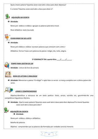 34
Qual a maior palavra? Quantas vezes você abre a boca para dizer depressa?
E a menor? Quantas vezes você abre a boca para dizer e?
AQUISIÇÃO DA ESCRITA
 Atividade:
Níveis pré -silábico e silábico: agrupar as palavras pela letra inicial.
Nível alfabético: texto lacunado
ESCREVENDO DO SEU JEITO
 Atividade:
Níveis pré-silábico e silábico: escrever palavras que comecem com a letra r
Alfabético: formar frases com palavras da poesia: relógio, dia, noite, alegria.
5ª SEMANA/3º DIA: quarta-feira ____/_____/______
TEMPO PARA GOSTAR DE LER
 Atividade: Leitura do livro da semana.
RODA DE LEITURA E ORALIDADE
 Atividade: Memorizar a poesia “O relógio” e após falar os versos a criança completa com a última palavra do
verso.
LENDO E COMPREENDENDO
Objetivo:Identificar a estrutura de um texto poético: título, versos, estrofes etc, garantindo-lhe uma
competência linguística e literária.
 Atividade: Qual a maior palavra? Quantas vezes você abre a boca para dizer depressa?E a menor?quantas
vezes você abre a boca para dizer?
AQUISIÇÃO DA ESCRITA
 Atividade:
Níveis pré –silábico, silábico e alfabético:
Batalha de palavras
Objetivo: compreender que as palavras são formadas por unidades sonoras menores
 