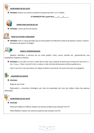 35
ESCREVENDO DO SEU JEITO
 Atividade: Separar nas colunas as palavras da poesia que têm: 1,2 e 3 sílabas.
5ª SEMANA/4º DIA: quinta-feira ____/_____/______
TEMPO PARA GOSTAR DE LER
 Atividade: Leitura do livro da semana.
RODA DE LEITURA E ORALIDADE
 Atividade: Levar a criança perceber que os versos podem ter diferentes números de palavras. Contar o número
de palavras do poema “O relógio”
LENDO E COMPREENDENDO
Objetivo: Identificar a estrutura de um texto poético: título, versos, estrofes etc., garantindo-lhe uma
competência linguística e literária.
 Atividade: Eu vou dizer um som e vocês vão me dizer qual a palavra da poesia que começa com este som:n, r,
d,a , f, t,p, j, v Fazer o som do f e do v e colocar a mão na frente da boca para verificar quando sai ar.
Fazer o som d e t e ver que coloca-se a língua no dente na pronúncia. Ver qual o som que sai na garganta.
AQUISIÇÃO DA ESCRITA
 Atividade:
Bingo do som inicial.
Desenvolver a consciência fonológica, por meio da exploração dos sons das sílabas iniciais das palavras
(aliteração).
ESCREVENDO DO SEU JEITO
 Atividade:
Níveis pré-silábicos e silábicos: Separar nas colunas as figuras que começam com v/f
Nível alfabético. Separar nas colunas as palavras que começam com f/v
 