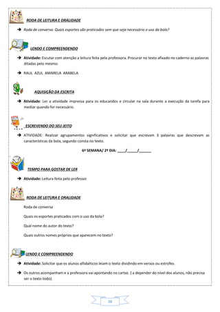 38

RODA DE LEITURA E ORALIDADE
 Roda de conversa: Quais esportes são praticados sem que seja necessário o uso da bola?
LENDO E COMPREENDENDO
 Atividade: Escutar com atenção a leitura feita pela professora. Procurar no texto afixado no caderno as palavras
ditadas pelo mesmo:
 RAUL AZUL AMARELA ARABELA
AQUISIÇÃO DA ESCRITA
 Atividade: Ler a atividade impressa para os educandos e circular na sala durante a execução da tarefa para
mediar quando for necessário.
ESCREVENDO DO SEU JEITO
 ATIVIDADE: Realizar agrupamentos significativos e solicitar que escrevam 3 palavras que descrevam as
características da bola, segundo consta no texto.
6ª SEMANA/ 2º DIA: ____/_____/______
TEMPO PARA GOSTAR DE LER
 Atividade: Leitura feita pelo professor
RODA DE LEITURA E ORALIDADE
Roda de conversa
Quais os esportes praticados com o uso da bola?
Qual nome do autor do texto?
Quais outros nomes próprios que aparecem no texto?
 LENDO E COMPREENDENDO
 Atividade: Solicitar que os alunos alfabéticos leiam o texto dividindo em versos ou estrofes.
 Os outros acompanham e a professora vai apontando no cartaz. ( a depender do nível dos alunos, não precisa
ser o texto todo).
 