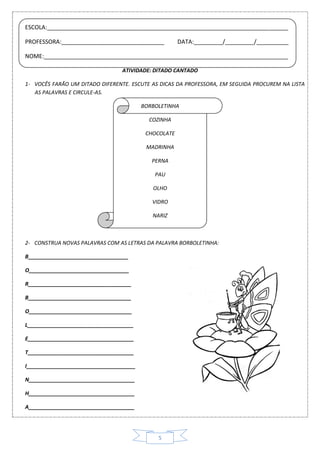 5
ATIVIDADE: DITADO CANTADO
1- VOCÊS FARÃO UM DITADO DIFERENTE. ESCUTE AS DICAS DA PROFESSORA, EM SEGUIDA PROCUREM NA LISTA
AS PALAVRAS E CIRCULE-AS.
BORBOLETINHA
COZINHA
CHOCOLATE
MADRINHA
PERNA
PAU
OLHO
VIDRO
NARIZ
2- CONSTRUA NOVAS PALAVRAS COM AS LETRAS DA PALAVRA BORBOLETINHA:
B__________________________________
O__________________________________
R___________________________________
B___________________________________
O___________________________________
L____________________________________
E____________________________________
T____________________________________
I_____________________________________
N____________________________________
H____________________________________
A____________________________________
ESCOLA:___________________________________________________________________________
PROFESSORA:________________________________ DATA:_________/_________/__________
NOME:____________________________________________________________________________
 