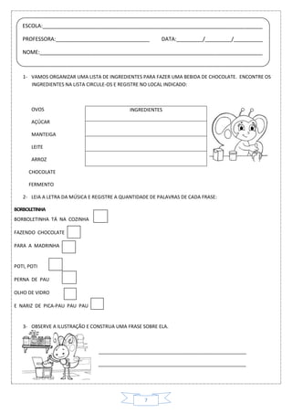 7
1- VAMOS ORGANIZAR UMA LISTA DE INGREDIENTES PARA FAZER UMA BEBIDA DE CHOCOLATE. ENCONTRE OS
INGREDIENTES NA LISTA CIRCULE-OS E REGISTRE NO LOCAL INDICADO:
INGREDIENTESOVOS
AÇÚCAR
MANTEIGA
LEITE
ARROZ
CHOCOLATE
FERMENTO
2- LEIA A LETRA DA MÚSICA E REGISTRE A QUANTIDADE DE PALAVRAS DE CADA FRASE:
BORBOLETINHA
BORBOLETINHA TÁ NA COZINHA
FAZENDO CHOCOLATE
PARA A MADRINHA
POTI, POTI
PERNA DE PAU
OLHO DE VIDRO
E NARIZ DE PICA-PAU PAU PAU
3- OBSERVE A ILUSTRAÇÃO E CONSTRUA UMA FRASE SOBRE ELA.
_______________________________________________________
_______________________________________________________
ESCOLA:___________________________________________________________________________
PROFESSORA:________________________________ DATA:_________/_________/__________
NOME:____________________________________________________________________________
 