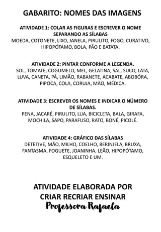 ATIVIDADE 1: COLAR AS FIGURAS E ESCREVER O NOME
SEPARANDO AS SÍLABAS
MOEDA, COTONETE, LIXO, JANELA, PIRULITO, FOGO, CURATIVO,
HIPOPÓTAMO, BOLA, PÃO E BATATA.
ATIVIDADE 2: PINTAR CONFORME A LEGENDA.
SOL, TOMATE, COGUMELO, MEL, GELATINA, SAL, SUCO, LATA,
LUVA, CANETA, PÁ, LIMÃO, RABANETE, ACABATE, ABOBÓRA,
PIPOCA, COLA, CORUJA, MÃO, MÉDICA.
ATIVIDADE 3: ESCREVER OS NOMES E INDICAR O NÚMERO
DE SÍLABAS.
PENA, JACARÉ, PIRULITO, LUA, BICICLETA, BALA, GIRAFA,
MOCHILA, SAPO, PARAFUSO, RATO, BONÉ, PICOLÉ.
ATIVIDADE 4: GRÁFICO DAS SÍLABAS
DETETIVE, MÃO, MILHO, COELHO, BERINJELA, BRUXA,
FANTASMA, FOGUETE, JOANINHA, LEÃO, HIPOPÓTAMO,
ESQUELETO E UM.
GABARITO: NOMES DAS IMAGENS
ATIVIDADE ELABORADA POR
CRIAR RECRIAR ENSINAR
Professora Rafaela