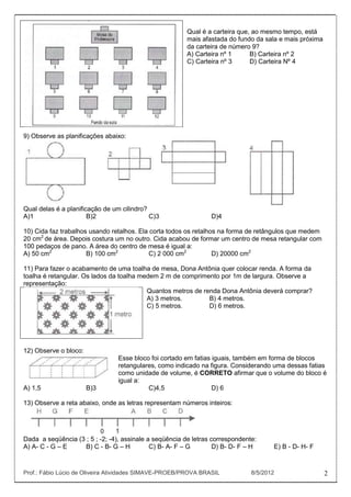 Qual é a carteira que, ao mesmo tempo, está
                                                        mais afastada do fundo da sala e mais próxima
                                                        da carteira de número 9?
                                                        A) Carteira nº 1      B) Carteira nº 2
                                                        C) Carteira nº 3      D) Carteira Nº 4




9) Observe as planificações abaixo:




Qual delas é a planificação de um cilindro?
A)1                    B)2                  C)3                  D)4

10) Cida faz trabalhos usando retalhos. Ela corta todos os retalhos na forma de retângulos que medem
20 cm2 de área. Depois costura um no outro. Cida acabou de formar um centro de mesa retangular com
100 pedaços de pano. A área do centro de mesa é igual a:
A) 50 cm2             B) 100 cm2            C) 2 000 cm2          D) 20000 cm2

11) Para fazer o acabamento de uma toalha de mesa, Dona Antônia quer colocar renda. A forma da
toalha é retangular. Os lados da toalha medem 2 m de comprimento por 1m de largura. Observe a
representação:
                                          Quantos metros de renda Dona Antônia deverá comprar?
                                          A) 3 metros.        B) 4 metros.
                                          C) 5 metros.        D) 6 metros.




12) Observe o bloco:
                                Esse bloco foi cortado em fatias iguais, também em forma de blocos
                                retangulares, como indicado na figura. Considerando uma dessas fatias
                                como unidade de volume, é CORRETO afirmar que o volume do bloco é
                                igual a:
A) 1,5                 B)3                C)4,5                  D) 6

13) Observe a reta abaixo, onde as letras representam números inteiros:




Dada a seqüência (3 ; 5 ; -2; -4), assinale a seqüência de letras correspondente:
A) A- C - G – E     B) C - B- G – H          C) B- A- F – G        D) B- D- F – H     E) B - D- H- F


Prof.: Fábio Lúcio de Oliveira Atividades SIMAVE-PROEB/PROVA BRASIL            8/5/2012                 2
 