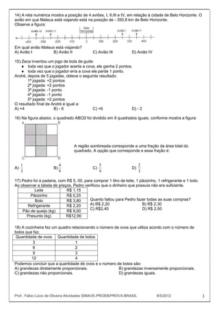 14) A reta numérica mostra a posição de 4 aviões, I, II,III e IV, em relação à cidade de Belo Horizonte. O
avião em que Mateus está viajando está na posição de - 350,8 km de Belo Horizonte.
Observe a figura:




Em qual avião Mateus está viajando?
A) Avião I          B) Avião II              C) Avião III          D) Avião IV

15) Zeca inventou um jogo de bola de gude:
       toda vez que o jogador acerta a cova, ele ganha 2 pontos.
       toda vez que o jogador erra a cova ele perde 1 ponto.
André, depois de 5 jogadas, obteve o seguinte resultado:
       1ª jogada: +2 pontos
       2ª jogada: +2 pontos
       3ª jogada: -1 ponto
       4ª jogada: -1 ponto
       5ª jogada: +2 pontos
O resultado final de André é igual a:
A) +4                 B) - 6               C) +6                D) - 2

16) Na figura abaixo, o quadrado ABCD foi dividido em 9 quadrados iguais, conforme mostra a figura:




                                  A região sombreada corresponde a uma fração da área total do
                                  quadrado. A opção que corresponde a essa fração é:


     1                     4                      5                     2
A)                    B)                     C)                    D)
     3                     9                      9                     3

17) Pedro foi à padaria, com R$ 5, 00, para comprar 1 litro de leite, 1 pãozinho, 1 refrigerante e 1 bolo.
Ao observar a tabela de preços, Pedro verificou que o dinheiro que possuía não era suficiente.
           Leite             R$ 1,15
        Pãozinho             R$ 0,25
           Bolo              R$ 3,80      Quanto faltou para Pedro fazer todas as suas compras?
       Refrigerante          R$ 2,20      A) R$ 2,20                     B) R$ 2,30
                                          C) R$2,40                      D) R$ 2,50
    Pão de queijo (kg)       R$ 9,00
      Presunto (kg)         R$12,90

18) A cozinheira fez um quadro relacionando o número de ovos que utiliza acordo com o número de
bolos que faz.
Quantidade de ovos Quantidade de bolos
          3                      1
          6                      2
          9                      3
         12                      4
Podemos concluir que a quantidade de ovos e o número de bolos são:
A) grandezas diretamente proporcionais.                B) grandezas inversamente proporcionais.
C) grandezas não proporcionais.                        D) grandezas iguais.




Prof.: Fábio Lúcio de Oliveira Atividades SIMAVE-PROEB/PROVA BRASIL              8/5/2012                    3
 