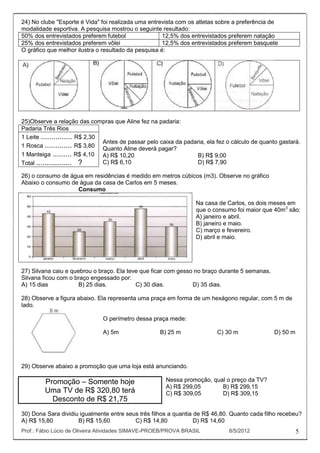 24) No clube "Esporte é Vida" foi realizada uma entrevista com os atletas sobre a preferência de
modalidade esportiva. A pesquisa mostrou o seguinte resultado:
50% dos entrevistados preferem futebol                12,5% dos entrevistados preferem natação
25% dos entrevistados preferem vôlei                  12,5% dos entrevistados preferem basquete
O gráfico que melhor ilustra o resultado da pesquisa é:




25)Observe a relação das compras que Aline fez na padaria:
Padaria Três Rios
1 Leite ............... R$ 2,30
                                Antes de passar pelo caixa da padaria, ela fez o cálculo de quanto gastará.
1 Rosca ............. R$ 3,80 Quanto Aline deverá pagar?
1 Manteiga ......... R$ 4,10 A) R$ 10,20                          B) R$ 9,00
Total ................. ?       C) R$ 6,10                        D) R$ 7,90

26) o consumo de água em residências é medido em metros cúbicos (m3). Observe no gráfico
Abaixo o consumo de água da casa de Carlos em 5 meses.
                   Consumo

                                                                  Na casa de Carlos, os dois meses em
                                                                  que o consumo foi maior que 40m3 são:
                                                                  A) janeiro e abril.
                                                                  B) janeiro e maio.
                                                                  C) março e fevereiro.
                                                                  D) abril e maio.




27) Silvana caiu e quebrou o braço. Ela teve que ficar com gesso no braço durante 5 semanas.
Silvana ficou com o braço engessado por:
A) 15 dias            B) 25 dias.          C) 30 dias.          D) 35 dias.

28) Observe a figura abaixo. Ela representa uma praça em forma de um hexágono regular, com 5 m de
lado.

                               O perímetro dessa praça mede:

                               A) 5m                 B) 25 m               C) 30 m               D) 50 m




29) Observe abaixo a promoção que uma loja está anunciando.

         Promoção – Somente hoje                       Nessa promoção, qual o preço da TV?
                                                       A) R$ 299,05       B) R$ 299,15
         Uma TV de R$ 320,80 terá                      C) R$ 309,05       D) R$ 309,15
           Desconto de R$ 21,75
30) Dona Sara dividiu igualmente entre seus três filhos a quantia de R$ 46,80. Quanto cada filho recebeu?
A) R$ 15,80          B) R$ 15,60          C) R$ 14,80             D) R$ 14,60
Prof.: Fábio Lúcio de Oliveira Atividades SIMAVE-PROEB/PROVA BRASIL            8/5/2012                    5
 