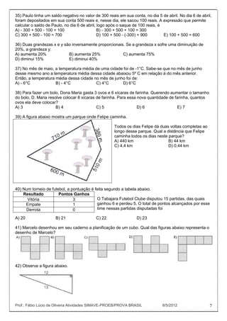 35) Paulo tinha um saldo negativo no valor de 300 reais em sua conta, no dia 5 de abril. No dia 6 de abril,
foram depositados em sua conta 500 reais e, nesse dia, ele sacou 100 reais. A expressão que permite
calcular o saldo de Paulo, no dia 6 de abril, logo após o saque de 100 reais, é
A) - 300 + 500 - 100 = 100                    B) - 300 + 500 + 100 = 300
C) 300 + 500 - 100 = 700                      D) 100 + 500 - (-300) = 900       E) 100 + 500 = 600

36) Duas grandezas x e y são inversamente proporcionais. Se a grandeza x sofre uma diminuição de
20%, a grandeza y:
A) aumenta 20%             B) aumenta 25%              C) aumenta 75%
D) diminui 15%             E) diminui 40%

37) No mês de maio, a temperatura média de uma cidade foi de -1°C. Sabe-se que no mês de junho
desse mesmo ano a temperatura média dessa cidade abaixou 5º C em relação à do mês anterior.
Então, a temperatura média dessa cidade no mês de junho foi de:
A) - 6°C             B) - 4°C            C) 4°C       D) 6°C

38) Para fazer um bolo, Dona Maria gasta 3 ovos e 6 xícaras de farinha. Querendo aumentar o tamanho
do bolo, D. Maria resolve colocar 8 xícaras de farinha. Para essa nova quantidade de farinha, quantos
ovos ela deve colocar?
A) 3                  B) 4                  C) 5                  D) 6                E) 7

39) A figura abaixo mostra um parque onde Felipe caminha.

                                                      Todos os dias Felipe dá duas voltas completas ao
                                                      longo desse parque. Qual a distância que Felipe
                                                      caminha todos os dias neste parque?
                                                      A) 440 km                   B) 44 km
                                                      C) 4,4 km                   D) 0,44 km




40) Num torneio de futebol, a pontuação é feita segundo a tabela abaixo.
    Resultado          Pontos Ganhos
      Vitória                  3           O Tabajara Futebol Clube disputou 15 partidas, das quais
     Empate                    1           ganhou 6 e perdeu 5. O total de pontos alcançados por esse
     Derrota                   0           time nessas partidas disputadas foi

A) 20                 B) 21                 C) 22                 D) 23

41) Marcelo desenhou em seu caderno a planificação de um cubo. Qual das figuras abaixo representa o
desenho de Marcelo?




42) Observe a figura abaixo.




Prof.: Fábio Lúcio de Oliveira Atividades SIMAVE-PROEB/PROVA BRASIL             8/5/2012                  7
 
