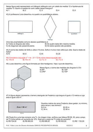 Nessa figura está representado um triângulo retângulo com um cateto de medida 12 e hipotenusa de
medida 13. Qual é a medida do outro cateto desse triangulo?
A) 1                 B) 2                 C) 3                D) 4                 E) 5

43) A professora Lúcia desenhou no quadro os quadriláteros abaixo.




Uma das propriedades comuns desses quadriláteros é:
A) Todos os ângulos são retos.                B) Os quatro lados têm mesma medida.
C) As diagonais são perpendiculares.          D) Os lados opostos são paralelos.

44) A soma das idades de Sofia e Júlia é 16 anos. Sofia é 4 anos mais velha que Júlia. Qual a idade de
Sofia?
A)10                B)12                   C)16                 D) 20

45) Considere a equação x2 + 4x - 21 = O.As raízes dessa equação são:
A) -14 e 6          B) 14 e -6            C) 7 e -3           D) -7 e 3

46) Lucas desenhou uma figura formada por dois hexágonos. Veja o que ele desenhou.

                                            Nessa figura, a soma das medidas dos ângulos A, B é
                                            A) 60º                     B) 120º
                                            C) 240º                    D) 720º




47) A figura abaixo representa o terreno retangular de Frederico cuja largura é igual a 12 metros e cuja
área é igual a 60 m2.


                                              Quantos metros de cerca Frederico deve gastar, no mínimo,
                                              para cercar o seu terreno?
                                              A) 5 m                     B) 20 m
                                              C) 34 m                    D) 48 m



48) Paula foi a uma loja comprar uma Tv. Ao chegar à loja, verificou que faltava R$ 96, 00, pois o preço
da TV tinha sofrido um aumento de 12%. Qual era o preço da TV antes do aumento?
A) R$ 704,00          B) R$ 800,00        C) R$ 896,00            D) R$ 920,00         E) R$ 1 152,00

Prof.: Fábio Lúcio de Oliveira Atividades SIMAVE-PROEB/PROVA BRASIL             8/5/2012                   8
 