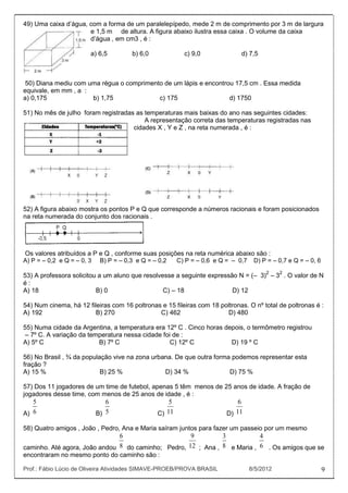 49) Uma caixa d’água, com a forma de um paralelepípedo, mede 2 m de comprimento por 3 m de largura
                      e 1,5 m de altura. A figura abaixo ilustra essa caixa . O volume da caixa
                      d’água , em cm3 , é :

                        a) 6,5        b) 6,0             c) 9,0              d) 7,5



 50) Diana mediu com uma régua o comprimento de um lápis e encontrou 17,5 cm . Essa medida
equivale, em mm , a :
a) 0,175              b) 1,75              c) 175                  d) 1750

51) No mês de julho foram registradas as temperaturas mais baixas do ano nas seguintes cidades:
                                         A representação correta das temperaturas registradas nas
                                     cidades X , Y e Z , na reta numerada , é :




52) A figura abaixo mostra os pontos P e Q que corresponde a números racionais e foram posicionados
na reta numerada do conjunto dos racionais .




Os valores atribuídos a P e Q , conforme suas posições na reta numérica abaixo são :
A) P = – 0,2 e Q = – 0, 3 B) P = – 0,3 e Q = – 0,2  C) P = – 0,6 e Q = – 0,7 D) P = – 0,7 e Q = – 0, 6

53) A professora solicitou a um aluno que resolvesse a seguinte expressão N = (– 3)2 – 32 . O valor de N
é:
A) 18                     B) 0                   C) – 18                D) 12

54) Num cinema, há 12 fileiras com 16 poltronas e 15 fileiras com 18 poltronas. O nº total de poltronas é :
A) 192                   B) 270                C) 462                  D) 480

55) Numa cidade da Argentina, a temperatura era 12º C . Cinco horas depois, o termômetro registrou
 – 7º C. A variação da temperatura nessa cidade foi de :
A) 5º C                   B) 7º C                  C) 12º C           D) 19 º C

56) No Brasil , ¾ da população vive na zona urbana. De que outra forma podemos representar esta
fração ?
A) 15 %                    B) 25 %              D) 34 %               D) 75 %

57) Dos 11 jogadores de um time de futebol, apenas 5 têm menos de 25 anos de idade. A fração de
jogadores desse time, com menos de 25 anos de idade , é :
   5                        6                      5                        6
A) 6                     B) 5                  C) 11                    D) 11

58) Quatro amigos , João , Pedro, Ana e Maria saíram juntos para fazer um passeio por um mesmo
                               6                     9         3           4
caminho. Até agora, João andou 8 do caminho; Pedro, 12 ; Ana , 8 e Maria , 6 . Os amigos que se
encontraram no mesmo ponto do caminho são :

Prof.: Fábio Lúcio de Oliveira Atividades SIMAVE-PROEB/PROVA BRASIL             8/5/2012                  9
 