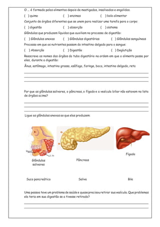 O ... é formado pelos alimentos depois de mastigados, insalivados e engolidos.
( ) quimo ( ) enzimas ( ) bolo alimentar
Conjunto de órgãos diferentes que se unem para realizar uma tarefa para o corpo:
( ) digestão ( ) absorção ( ) sistema
Glândulas que produzem líquidos que auxiliam no processo de digestão:
( ) Glândulas anexas ( ) Glândulas digestórias ( ) Glândulas sanguíneas
Processo em que os nutrientes passam do intestino delgado para o sangue:
( ) Absorção ( ) Digestão ( ) Deglutição
Reescreva os nomes dos órgãos do tubo digestório na ordem em que o alimento passa por
eles, durante a digestão:
Ânus, estômago, intestino grosso, esôfago, faringe, boca, intestino delgado, reto
Por que as glândulas salivares, o pâncreas, o fígado e a vesícula biliar não estavam na lista
de órgãos acima?
Ligue as glândulas anexas ao que elas produzem:
Glândulas
salivares
Pâncreas
Fígado
Suco pancreático Saliva Bile
Uma pessoa teve um problema de saúdee quaseprecisouretirar sua vesícula. Que problemas
ela teria em sua digestão se a tivesse retirado?
 