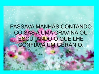 PASSAVA MANHÃS CONTANDO
COISAS A UMA CRAVINA OU
ESCUTANDO O QUE LHE
CONFIAVA UM GERÂNIO.
 