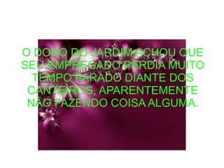 O DONO DO JARDIM ACHOU QUE
SEU EMPREGADO PERDIA MUITO
TEMPO PARADO DIANTE DOS
CANTEIROS, APARENTEMENTE
NÃO FAZENDO COISA ALGUMA.
 