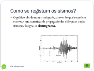 Como se registam os sismos?
      O gráfico obtido num sismógrafo, através do qual se podem
         observar características da propagação das diferentes ondas
         sísmicas, designa-se sismograma.




10   Prof. Catarina Soares
 