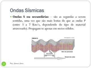 Ondas Sísmicas
      Ondas S ou secundárias – são as segundas a serem
         sentidas, uma vez que são mais lentas do que as ondas P
         (entre 3 a 7 Km/s, dependendo do tipo de material
         atravessado). Propagam-se apenas em meios sólidos.




12   Prof. Catarina Soares
 
