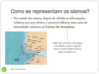 Como se representam os sismos?
      No estudo dos sismos, depois de obtidas as informações
         relativas aos seus efeitos, é possível elaborar uma carta de
         intensidades sísmicas ou Cartas de Isossistas.



                                        Linhas que envolvem, num mapa,
                                         as localidades onde se registam
                                         valores de intensidades sísmicas
                                               iguais ou superiores.




16   Prof. Catarina Soares
 