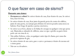 O que fazer em caso de sismo?
     Durante um sismo:
      Permanecer calmo! Se estiver dentro de casa, ficar dentro de casa. Se estiver
         fora, ficar de fora;
        Se estiver dentro de casa, ficar junto da parede perto do centro do edifício,
         junto de uma porta, ou rastejar para debaixo de móveis pesados ​(uma mesa ou
         balcão). Ficar longe de janelas e portas exteriores;
        Se estiver ao ar livre, afastar-se de linhas de energia ou qualquer coisa que possa
         cair. Mantenha-se afastado de edifícios, uma vez que o prédio ou parte deste
         pode cair em cima de si;
        Não utilize fósforos, velas, ou qualquer outro tipo de chama, por causa das
         prováveis rupturas de gás;
        Se estiver dentro de um carro, pare o carro e permanece dentro do mesmo até
         o sismo parar.
        Não use os elevadores.


19   Prof. Catarina Soares
 
