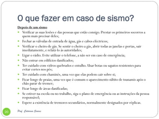 O que fazer em caso de sismo?
     Depois de um sismo
      Verificar as suas lesões e das pessoas que estão consigo. Prestar os primeiros socorros a
         quem mais precisar deles;
        Fechar as válvulas de entrada de água, gás e cabos eléctricos;
        Verificar o cheiro de gás. Se sentir o cheiro a gás, abrir todas as janelas e portas, sair
         imediatamente, e relatá-lo às autoridades;
        Ligar o rádio. Evite utilizar o telefone, a não ser em caso de emergência;
        Não entrar em edifícios danificados;
        Ter cuidado com vidros quebrados e entulho. Usar botas ou sapatos resistentes para
         evitar cortes nos pés;
        Ter cuidado com chaminés, uma vez que elas podem cair sobre si;
        Ficar longe de praias, uma vez que é comum o aparecimento súbito de tsunamis após o
         chão parar de tremer;
        Ficar longe de áreas danificadas;
        Se estiver na escola ou no trabalho, siga o plano de emergência ou as instruções da pessoa
         responsável;
        Espere a existência de tremores secundários, normalmente designados por réplicas.

20   Prof. Catarina Soares
 