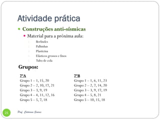 Atividade prática
      Construções anti-sísmicas
          Material para a próxima aula:
              1.     Berlindes
              2.     Palhinhas
              3.     Plasticina
              4.     Elásticos grossos e finos
              5.     Tubo de cola
     Grupos:
       7ºA                                       7ºB
       Grupo 1 – 1, 15, 20                       Grupo 1 – 1, 6, 11, 23
       Grupo 2 – 2, 10, 17, 21                   Grupo 2 – 2, 7, 14, 20
       Grupo 3 – 3, 9, 19                        Grupo 3 – 3, 9, 17, 19
       Grupo 4 – 4, 11, 12, 16                   Grupo 4 – 5, 8, 21
       Grupo 5 – 5, 7, 18                        Grupo 5 – 10, 15, 18


21   Prof. Catarina Soares
 