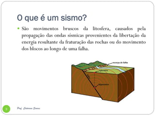 O que é um sismo?
     São     movimentos bruscos da litosfera, causados pela
        propagação das ondas sísmicas provenientes da libertação da
        energia resultante da fraturação das rochas ou do movimento
        dos blocos ao longo de uma falha.




3   Prof. Catarina Soares
 