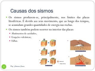 Causas dos sismos
     Os sismos produzem-se, principalmente, nos limites das placas
      litosféricas. É devido aos seus movimento, que ao longo dos tempos,
      se acumulam grandes quantidades de energia nas rochas.
     Os sismos também podem ocorrer no interior das placas:
       Abatimentos de cavidades;
       Erupções vulcânicas;
       Falhas.




4      Prof. Catarina Soares
 
