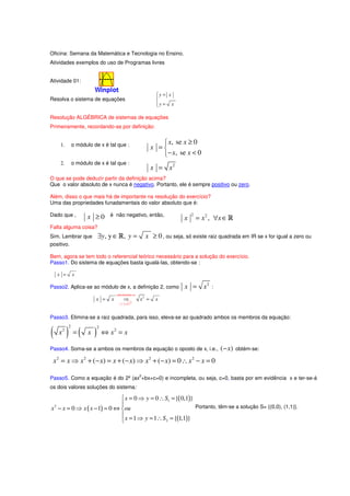 Oficina: Semana da Matemática e Tecnologia no Ensino.
Atividades exemplos do uso de Programas livres


Atividade 01:

                                                               y = x
                                                               
Resolva o sistema de equações                                  
                                                               y = x
                                                               

Resolução ALGÉBRICA de sistemas de equações
Primeiramente, recordando-se por definição:


      1.       o módulo de x é tal que :                          x, se x ≥ 0
                                                              x =
                                                                 − x, se x < 0
      2.       o módulo de x é tal que :
                                                              x = x2
O que se pode deduzir partir da definição acima?
Que o valor absoluto de x nunca é negativo. Portanto, ele é sempre positivo ou zero.

Além, disso o que mais há de importante na resolução do exercício?
Uma das propriedades funadamentais do valor absoluto que é:

Dado que ,           x ≥0       é não negativo, então,                         2
                                                                           x       = x 2 , ∀x ∈ R
Falta alguma coisa?
Sim. Lembrar que          ∃y , y ∈ R, y =                  x ≥ 0 , ou seja, só existe raiz quadrada em IR se x for igual a zero ou
positivo.

Bem, agora se tem todo o referencial teórico necessário para a solução do exercício.
Passo1. Do sistema de equações basta igualá-las, obtendo-se :

     x =       x

Passo2. Aplica-se ao módulo de x, a definição 2, como                      x = x2       :
                                     substituindo-se
                         x =     x        ⇒            x2 =    x
                                        x = x2



Passo3. Elimina-se a raiz quadrada, para isso, eleva-se ao quadrado ambos os membros da equação:


( x ) =( x )
           2              2
      2
                              ⇔ x2 = x

Passo4. Soma-se a ambos os membros da equação o oposto de x, i.e.,                          ( − x)   obtém-se:

 x 2 = x ⇒ x 2 + (− x) = x + (− x) ⇒ x 2 + (− x) = 0 ∴ x 2 − x = 0
                                                       2
Passo5. Como a equação é do 2º (ax +bx+c=0) e incompleta, ou seja, c=0, basta por em evidência x e ter-se-á
os dois valores soluções do sistema:

                              x = 0 ⇒ y = 0 ∴ S1 = {( 0,1)}
                             
x − x = 0 ⇒ x ( x − 1) = 0 ⇔ ou
 2                                                           Portanto, têm-se a solução S= {(0,0), (1,1)}.
                              x = 1 ⇒ y = 1∴ S = { 1,1 }
                                              2    ( )
 