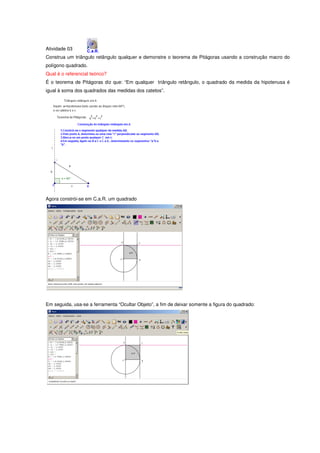 Atividade 03
Construa um triângulo retângulo qualquer e demonstre o teorema de Pitágoras usando a construção macro do
polígono quadrado.
Qual é o referencial teórico?
É o teorema de Pitágoras diz que: “Em qualquer triângulo retângulo, o quadrado da medida da hipotenusa é
igual à soma dos quadrados das medidas dos catetos”.




Agora constrói-se em C.a.R. um quadrado




Em seguida, usa-se a ferramenta “Ocultar Objeto”, a fim de deixar somente a figura do quadrado:
 